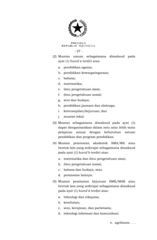 - 27 - 
(2) Muatan umum sebagaimana dimaksud pada ayat (1) huruf a terdiri atas: 
a. pendidikan agama; 
b. pendidikan kewarganegaraan; 
c. bahasa; 
d. matematika; 
e. ilmu pengetahuan alam; 
f. ilmu pengetahuan sosial; 
g. seni dan budaya; 
h. pendidikan jasmani dan olahraga; 
i. keterampilan/kejuruan; dan 
j. muatan lokal. 
(3) Muatan sebagaimana dimaksud pada ayat (1) dapat diorganisasikan dalam satu atau lebih mata pelajaran sesuai dengan kebutuhan satuan pendidikan dan program pendidikan. 
(4) Muatan peminatan akademik SMA/MA atau bentuk lain yang sederajat sebagaimana dimaksud pada ayat (1) huruf b terdiri atas: 
a. matematika dan ilmu pengetahuan alam; 
b. ilmu pengetahuan sosial; 
c. bahasa dan budaya; atau 
d. peminatan lainnya. 
(5) Muatan peminatan kejuruan SMK/MAK atau bentuk lain yang sederajat sebagaimana dimaksud pada ayat (1) huruf d terdiri atas: 
a. teknologi dan rekayasa; 
b. kesehatan; 
c. seni, kerajinan, dan pariwisata; 
d. teknologi informasi dan komunikasi; 
e. agribisnis . . .  