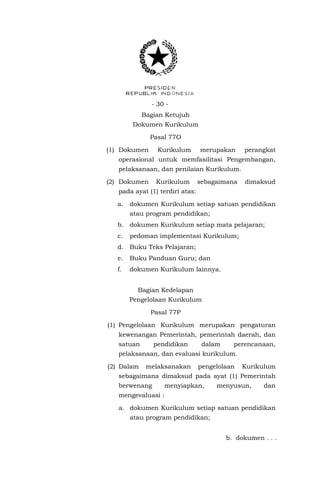 - 30 - 
Bagian Ketujuh 
Dokumen Kurikulum 
Pasal 77O 
(1) Dokumen Kurikulum merupakan perangkat operasional untuk memfasilitasi Pengembangan, pelaksanaan, dan penilaian Kurikulum. 
(2) Dokumen Kurikulum sebagaimana dimaksud pada ayat (1) terdiri atas: 
a. dokumen Kurikulum setiap satuan pendidikan atau program pendidikan; 
b. dokumen Kurikulum setiap mata pelajaran; 
c. pedoman implementasi Kurikulum; 
d. Buku Teks Pelajaran; 
e. Buku Panduan Guru; dan 
f. dokumen Kurikulum lainnya. 
Bagian Kedelapan 
Pengelolaan Kurikulum 
Pasal 77P 
(1) Pengelolaan Kurikulum merupakan pengaturan kewenangan Pemerintah, pemerintah daerah, dan satuan pendidikan dalam perencanaan, pelaksanaan, dan evaluasi kurikulum. 
(2) Dalam melaksanakan pengelolaan Kurikulum sebagaimana dimaksud pada ayat (1) Pemerintah berwenang menyiapkan, menyusun, dan mengevaluasi : 
a. dokumen Kurikulum setiap satuan pendidikan atau program pendidikan; 
b. dokumen . . .  