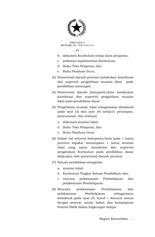- 31 - 
b. dokumen Kurikulum setiap mata pelajaran; 
c. pedoman implementasi Kurikulum; 
d. Buku Teks Pelajaran; dan 
e. Buku Panduan Guru. 
(3) Pemerintah daerah provinsi melakukan koordinasi dan supervisi pengelolaan muatan lokal pada pendidikan menengah. 
(4) Pemerintah daerah kabupaten/kota melakukan koordinasi dan supervisi pengelolaan muatan lokal pada pendidikan dasar. 
(5) Pengelolaan muatan lokal sebagaimana dimaksud pada ayat (3) dan ayat (4) meliputi penyiapan, penyusunan, dan evaluasi: 
a. dokumen muatan lokal; 
b. Buku Teks Pelajaran; dan 
c. Buku Panduan Guru. 
(6) Dalam hal seluruh kabupaten/kota pada 1 (satu) provinsi sepakat menetapkan 1 (satu) muatan lokal yang sama, koordinasi dan supervisi pengelolaan Kurikulum pada pendidikan dasar dilakukan oleh pemerintah daerah provinsi. 
(7) Satuan pendidikan mengelola: 
a. muatan lokal; 
b. Kurikulum Tingkat Satuan Pendidikan; dan 
c. rencana pelaksanaan Pembelajaran dan pelaksanaan Pembelajaran. 
(8) Rencana pelaksanaan Pembelajaran dan pelaksanaan Pembelajaran sebagaimana dimaksud pada ayat (7) huruf c disusun sesuai dengan potensi, minat, bakat, dan kemampuan Peserta Didik dalam lingkungan belajar. 
Bagian Kesembilan . . .  