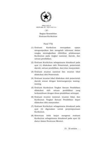 - 32 - 
Bagian Kesembilan 
Evaluasi Kurikulum 
Pasal 77Q 
(1) Evaluasi Kurikulum merupakan upaya mengumpulkan dan mengolah informasi dalam rangka meningkatkan efektifitas pelaksanaan Kurikulum pada tingkat nasional, daerah, dan satuan pendidikan. 
(2) Evaluasi Kurikulum sebagaimana dimaksud pada ayat (1) dilakukan oleh Pemerintah, pemerintah daerah, satuan pendidikan, dan/atau masyarakat. 
(3) Evaluasi muatan nasional dan muatan lokal dilakukan oleh Pemerintah. 
(4) Evaluasi muatan lokal dilakukan oleh pemerintah daerah sesuai dengan kewenangannya masing- masing. 
(5) Evaluasi Kurikulum Tingkat Satuan Pendidikan dilakukan oleh satuan pendidikan yang berkoordinasi dengan dinas pendidikan setempat. 
(6) Evaluasi muatan nasional, muatan lokal, dan Kurikulum Tingkat Satuan Pendidikan dapat dilakukan oleh masyarakat. 
(7) Evaluasi Kurikulum sebagaimana dimaksud pada ayat (1) digunakan untuk penyempurnaan Kurikulum. 
(8) Ketentuan lebih lanjut mengenai evaluasi Kurikulum sebagaimana dimaksud pada ayat (2) diatur dalam Peraturan Menteri. 
21. Di antara . . .  