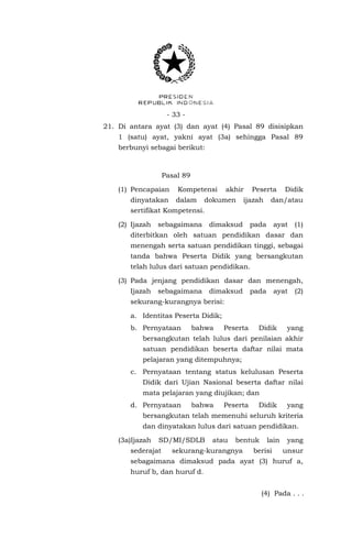 - 33 - 
21. Di antara ayat (3) dan ayat (4) Pasal 89 disisipkan 1 (satu) ayat, yakni ayat (3a) sehingga Pasal 89 berbunyi sebagai berikut: 
Pasal 89 
(1) Pencapaian Kompetensi akhir Peserta Didik dinyatakan dalam dokumen ijazah dan/atau sertifikat Kompetensi. 
(2) Ijazah sebagaimana dimaksud pada ayat (1) diterbitkan oleh satuan pendidikan dasar dan menengah serta satuan pendidikan tinggi, sebagai tanda bahwa Peserta Didik yang bersangkutan telah lulus dari satuan pendidikan. 
(3) Pada jenjang pendidikan dasar dan menengah, Ijazah sebagaimana dimaksud pada ayat (2) sekurang-kurangnya berisi: 
a. Identitas Peserta Didik; 
b. Pernyataan bahwa Peserta Didik yang bersangkutan telah lulus dari penilaian akhir satuan pendidikan beserta daftar nilai mata pelajaran yang ditempuhnya; 
c. Pernyataan tentang status kelulusan Peserta Didik dari Ujian Nasional beserta daftar nilai mata pelajaran yang diujikan; dan 
d. Pernyataan bahwa Peserta Didik yang bersangkutan telah memenuhi seluruh kriteria dan dinyatakan lulus dari satuan pendidikan. 
(3a)Ijazah SD/MI/SDLB atau bentuk lain yang sederajat sekurang-kurangnya berisi unsur sebagaimana dimaksud pada ayat (3) huruf a, huruf b, dan huruf d. 
(4) Pada . . .  