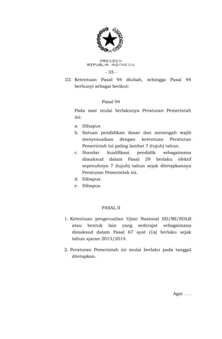 - 35 - 
22. Ketentuan Pasal 94 diubah, sehingga Pasal 94 berbunyi sebagai berikut: 
Pasal 94 
Pada saat mulai berlakunya Peraturan Pemerintah ini: 
a. Dihapus 
b. Satuan pendidikan dasar dan menengah wajib menyesuaikan dengan ketentuan Peraturan Pemerintah ini paling lambat 7 (tujuh) tahun. 
c. Standar kualifikasi pendidik sebagaimana dimaksud dalam Pasal 29 berlaku efektif sepenuhnya 7 (tujuh) tahun sejak ditetapkannya Peraturan Pemerintah ini. 
d. Dihapus 
e. Dihapus 
PASAL II 
1. Ketentuan pengecualian Ujian Nasional SD/MI/SDLB atau bentuk lain yang sederajat sebagaimana dimaksud dalam Pasal 67 ayat (1a) berlaku sejak tahun ajaran 2013/2014. 
2. Peraturan Pemerintah ini mulai berlaku pada tanggal ditetapkan. 
Agar . . .  