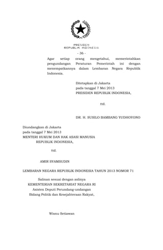 - 36 - 
Agar setiap orang mengetahui, memerintahkan pengundangan Peraturan Pemerintah ini dengan menempatkannya dalam Lembaran Negara Republik Indonesia. 
Ditetapkan di Jakarta 
pada tanggal 7 Mei 2013 
PRESIDEN REPUBLIK INDONESIA, 
DR. H. SUSILO BAMBANG YUDHOYONO 
Diundangkan di Jakarta 
pada tanggal 7 Mei 2013 
MENTERI HUKUM DAN HAK ASASI MANUSIA 
REPUBLIK INDONESIA, 
AMIR SYAMSUDIN 
LEMBARAN NEGARA REPUBLIK INDONESIA TAHUN 2013 NOMOR 71 
ttd. 
ttd. 
Salinan sesuai dengan aslinya 
KEMENTERIAN SEKRETARIAT NEGARA RI 
Asisten Deputi Perundang-undangan 
Bidang Politik dan Kesejahteraan Rakyat, 
Wisnu Setiawan 
Wisnu Setiawan  