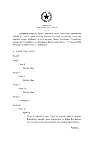 - 2 - 
Mempertimbangkan hal-hal tersebut, maka Peraturan Pemerintah Nomor 19 Tahun 2005 tentang Standar Nasional Pendidikan dirasakan penting untuk diadakan penyempurnaan dalam Peraturan Pemerintah mengenai Perubahan atas Peraturan Pemerintah Nomor 19 Tahun 2005 tentang Standar Nasional Pendidikan. 
II. PASAL DEMI PASAL 
Pasal I 
Angka 1 
Pasal 1 
Cukup jelas. 
Angka 2 
Pasal 2 
Cukup jelas. 
Angka 3 
Pasal 2A 
Cukup jelas. 
Angka 4 
Cukup jelas. 
Angka 5 
Pasal 5 
Ayat (1) 
Yang dimaksud dengan ”lingkup materi” adalah batasan kedalaman muatan yang dijabarkan ke dalam kurikulum untuk setiap satuan pendidikan dan program pendidikan. 
Ayat (2) . . .  