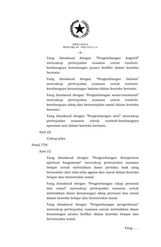 - 6 - 
Yang dimaksud dengan ”Pengembangan kognitif” mencakup perwujudan suasana untuk tumbuh- kembangnya kematangan proses berfikir dalam konteks bermain. 
Yang dimaksud dengan ”Pengembangan bahasa” mencakup perwujudan suasana untuk tumbuh- kembangnya kematangan bahasa dalam konteks bermain. 
Yang dimaksud dengan ”Pengembangan sosial-emosional” mencakup perwujudan suasana untuk tumbuh- kembangnya sikap dan keterampilan sosial dalam konteks bermain. 
Yang dimaksud dengan ”Pengembangan seni” mencakup perwujudan suasana untuk tumbuh-kembangnya apresiasi seni dalam konteks bermain. 
Ayat (2) 
Cukup jelas. 
Pasal 77H 
Ayat (1) 
Yang dimaksud dengan ”Pengembangan Kompetensi spiritual keagamaan” mencakup perwujudan suasana belajar untuk meletakkan dasar perilaku baik yang bersumber dari nilai-nilai agama dan moral dalam konteks belajar dan berinteraksi sosial. 
Yang dimaksud dengan ”Pengembangan sikap personal dan sosial” mencakup perwujudan suasana untuk meletakkan dasar kematangan sikap personal dan sosial dalam konteks belajar dan berinteraksi sosial 
Yang dimaksud dengan ”Pengembangan pengetahuan” mencakup perwujudan suasana untuk meletakkan dasar kematangan proses berfikir dalam konteks belajar dan berinteraksi sosial. 
Yang . . .  