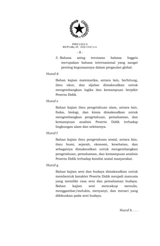 - 8 - 
3. Bahasa asing terutama bahasa Inggris merupakan bahasa internasional yang sangat penting kegunaannya dalam pergaulan global. 
Huruf d 
Bahan kajian matematika, antara lain, berhitung, ilmu ukur, dan aljabar dimaksudkan untuk mengembangkan logika dan kemampuan berpikir Peserta Didik. 
Huruf e 
Bahan kajian ilmu pengetahuan alam, antara lain, fisika, biologi, dan kimia dimaksudkan untuk mengembangkan pengetahuan, pemahaman, dan kemampuan analisis Peserta Didik terhadap lingkungan alam dan sekitarnya. 
Huruf f 
Bahan kajian ilmu pengetahuan sosial, antara lain, ilmu bumi, sejarah, ekonomi, kesehatan, dan sebagainya dimaksudkan untuk mengembangkan pengetahuan, pemahaman, dan kemampuan analisis Peserta Didik terhadap kondisi sosial masyarakat. 
Huruf g 
Bahan kajian seni dan budaya dimaksudkan untuk membentuk karakter Peserta Didik menjadi manusia yang memiliki rasa seni dan pemahaman budaya. Bahan kajian seni mencakup menulis, menggambar/melukis, menyanyi, dan menari yang difokuskan pada seni budaya. 
Huruf h . . .  
