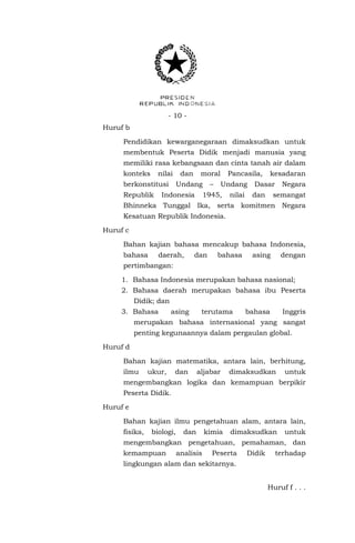 - 10 - 
Huruf b 
Pendidikan kewarganegaraan dimaksudkan untuk membentuk Peserta Didik menjadi manusia yang memiliki rasa kebangsaan dan cinta tanah air dalam konteks nilai dan moral Pancasila, kesadaran berkonstitusi Undang – Undang Dasar Negara Republik Indonesia 1945, nilai dan semangat Bhinneka Tunggal Ika, serta komitmen Negara Kesatuan Republik Indonesia. 
Huruf c 
Bahan kajian bahasa mencakup bahasa Indonesia, bahasa daerah, dan bahasa asing dengan pertimbangan: 
1. Bahasa Indonesia merupakan bahasa nasional; 
2. Bahasa daerah merupakan bahasa ibu Peserta Didik; dan 
3. Bahasa asing terutama bahasa Inggris merupakan bahasa internasional yang sangat penting kegunaannya dalam pergaulan global. 
Huruf d 
Bahan kajian matematika, antara lain, berhitung, ilmu ukur, dan aljabar dimaksudkan untuk mengembangkan logika dan kemampuan berpikir Peserta Didik. 
Huruf e 
Bahan kajian ilmu pengetahuan alam, antara lain, fisika, biologi, dan kimia dimaksudkan untuk mengembangkan pengetahuan, pemahaman, dan kemampuan analisis Peserta Didik terhadap lingkungan alam dan sekitarnya. 
Huruf f . . .  