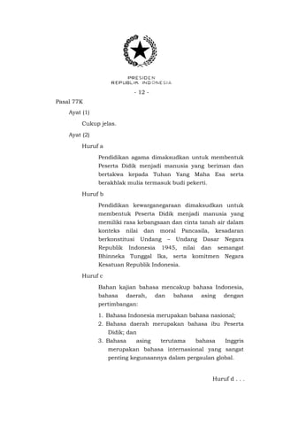 - 12 - 
Pasal 77K 
Ayat (1) 
Cukup jelas. 
Ayat (2) 
Huruf a 
Pendidikan agama dimaksudkan untuk membentuk Peserta Didik menjadi manusia yang beriman dan bertakwa kepada Tuhan Yang Maha Esa serta berakhlak mulia termasuk budi pekerti. 
Huruf b 
Pendidikan kewarganegaraan dimaksudkan untuk membentuk Peserta Didik menjadi manusia yang memiliki rasa kebangsaan dan cinta tanah air dalam konteks nilai dan moral Pancasila, kesadaran berkonstitusi Undang – Undang Dasar Negara Republik Indonesia 1945, nilai dan semangat Bhinneka Tunggal Ika, serta komitmen Negara Kesatuan Republik Indonesia. 
Huruf c 
Bahan kajian bahasa mencakup bahasa Indonesia, bahasa daerah, dan bahasa asing dengan pertimbangan: 
1. Bahasa Indonesia merupakan bahasa nasional; 
2. Bahasa daerah merupakan bahasa ibu Peserta Didik; dan 
3. Bahasa asing terutama bahasa Inggris merupakan bahasa internasional yang sangat penting kegunaannya dalam pergaulan global. 
Huruf d . . .  