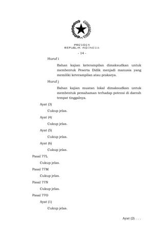 - 14 - 
Huruf i 
Bahan kajian keterampilan dimaksudkan untuk membentuk Peserta Didik menjadi manusia yang memiliki keterampilan atau prakarya. 
Huruf j 
Bahan kajian muatan lokal dimaksudkan untuk membentuk pemahaman terhadap potensi di daerah tempat tinggalnya. 
Ayat (3) 
Cukup jelas. 
Ayat (4) 
Cukup jelas. 
Ayat (5) 
Cukup jelas. 
Ayat (6) 
Cukup jelas. 
Pasal 77L 
Cukup jelas. 
Pasal 77M 
Cukup jelas. 
Pasal 77N 
Cukup jelas. 
Pasal 77O 
Ayat (1) 
Cukup jelas. 
Ayat (2) . . .  