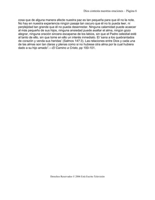 Dios contesta nuestras oraciones – Página 6 
cosa que de alguna manera afecte nuestra paz es tan pequeña para que él no la note. 
No hay en nuestra experiencia ningún pasaje tan oscuro que él no lo pueda leer, ni 
perplejidad tan grande que él no pueda desenredar. Ninguna calamidad puede acaecer 
al más pequeño de sus hijos, ninguna ansiedad puede asaltar el alma, ningún gozo 
alegrar, ninguna oración sincera escaparse de los labios, sin que el Padre celestial esté 
al tanto de ello, sin que tome en ello un interés inmediato. El ‘sana a los quebrantados 
de corazón y venda sus heridas’ (Salmos 147:3). Las relaciones entre Dios y cada una 
de las almas son tan claras y plenas como si no hubiese otra alma por la cual hubiera 
dado a su hijo amado”.—El Camino a Cristo, pp 100-101. 
Derechos Reservados © 2006 Está Escrito Televisión 
