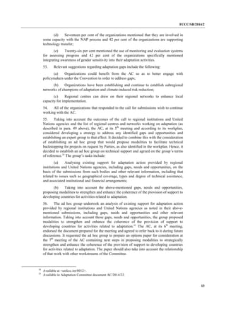 FCCC/SB/2014/2 
13 
(d) Seventeen per cent of the organizations mentioned that they are involved in some capacity with the NAP process and 42 per cent of the organizations are supporting technology transfer; 
(e) Twenty-six per cent mentioned the use of monitoring and evaluation systems for assessing progress and 42 per cent of the organizations specifically mentioned integrating awareness of gender sensitivity into their adaptation activities. 
53. Relevant suggestions regarding adaptation gaps include the following: 
(a) Organizations could benefit from the AC so as to better engage with policymakers under the Convention in order to address gaps; 
(b) Organizations have been establishing and continue to establish subregional networks of champions of adaptation and climate-induced risk reduction; 
(c) Regional centres can draw on their regional networks to enhance local capacity for implementation. 
54. All of the organizations that responded to the call for submissions wish to continue working with the AC. 
55. Taking into account the outcomes of the call to regional institutions and United Nations agencies and the list of regional centres and networks working on adaptation (as described in para. 49 above), the AC, at its 5th meeting and according to its workplan, considered developing a strategy to address any identified gaps and opportunities and establishing an expert group to that effect. It decided to combine this with the consideration of establishing an ad hoc group that would propose modalities to facilitate technical backstopping for projects on request by Parties, as also identified in the workplan. Hence, it decided to establish an ad hoc group on technical support and agreed on the group’s terms of reference.34 The group’s tasks include: 
(a) Analysing existing support for adaptation action provided by regional institutions and United Nations agencies, including gaps, needs and opportunities, on the basis of the submissions from such bodies and other relevant information, including that related to issues such as geographical coverage, types and degree of technical assistance, and associated institutional and financial arrangements; 
(b) Taking into account the above-mentioned gaps, needs and opportunities, proposing modalities to strengthen and enhance the coherence of the provision of support to developing countries for activities related to adaptation. 
56. The ad hoc group undertook an analysis of existing support for adaptation action provided by regional institutions and United Nations agencies as noted in their above- mentioned submissions, including gaps, needs and opportunities and other relevant information. Taking into account those gaps, needs and opportunities, the group proposed modalities to strengthen and enhance the coherence of the provision of support to developing countries for activities related to adaptation.35 The AC, at its 6th meeting, endorsed the document prepared for the meeting and agreed to refer back to it during future discussions. It requested the ad hoc group to prepare an options paper for consideration at the 7th meeting of the AC containing next steps in proposing modalities to strategically strengthen and enhance the coherence of the provision of support to developing countries for activities related to adaptation. The paper should also take into account the relationship of that work with other workstreams of the Committee. 
34 Available at <unfccc.int/8012>. 
35 Available in Adaptation Committee document AC/2014/22.  