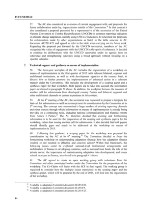 FCCC/SB/2014/2 
14 
57. The AC also considered an overview of current engagement with, and proposals for future collaboration made by, organizations outside of the Convention.36 In that context it also considered a proposal presented by a representative of the secretariat of the United Nations Convention to Combat Desertification (UNCCD) on common reporting indicators on climate change adaptation, namely using UNCCD indicators. It welcomed the proposals for collaboration made by other organizations as listed in the table annexed to AC document AC/2014/21 and agreed to refer to the table when carrying out its future work. Regarding the proposal put forward by the UNCCD secretariat, members of the AC recognized the value of engagement with the UNCCD in the spirit of coherence. It decided to continue its deliberations with the UNCCD secretariat under its agenda item on coherence and strengthening synergies using a broad approach without focusing on a specific indicator. 
2. Technical support and guidance on means of implementation 
58. The three-year workplan of the AC includes the organization of a workshop on means of implementation in the first quarter of 2015 with relevant bilateral, regional and multilateral institutions, as well as with development agencies at the country level, to discuss how to further promote the implementation of enhanced action in a coherent manner under the Convention. This includes the development of a scoping paper and a synthesis paper for that workshop. Both papers are to take into account the information paper mentioned in paragraph 50 above. In addition, the workplan foresees the issuance of another call for submissions from developed country Parties and bilateral, regional and other multilateral channels on current experience in this context. 
59. At the 4th meeting of the AC, the secretariat was requested to prepare a template for that call for submissions as well as a concept note for consideration by the Committee at its 5th meeting. The concept note summarized a large number of existing reporting channels and other sources through which information on means of implementation is already being provided on a continuing basis, including national communications and biennial reports from Annex I Parties.37 The AC therefore decided that existing and forthcoming information is to be used for the preparation of the scoping and synthesis papers for the workshop, rather than issuing another call for submissions. It also decided that both papers should identify gaps and needs to be addressed at the workshop on means of implementation in 2015. 
60. Following that guidance, a scoping paper for the workshop was prepared for consideration by the AC at its 6th meeting.38 The Committee decided to focus the forthcoming workshop on understanding adaptation finance: how has adaptation finance resulted or not resulted in effective and concrete action? Within that framework, the following issues could be explored: national-level institutional arrangements and mobilization of finance in developing countries, such as national trust funds; the role of the private sector; the importance of mainstreaming adaptation into development; and issues related to access to finance, as referred to in paragraph 41 above. 
61. The AC agreed to create an open working group with volunteers from the Committee and other constituted bodies under the Convention for the preparation of the workshop. The Co-Chairs will liaise with the SCF in that regard. The working group is requested to consider how the multiple issues mentioned in the scoping paper and the synthesis paper, which will be prepared by the end of 2014, will feed into the organization of the workshop. 
36 Available in Adaptation Committee document AC/2014/21. 
37 Available in Adaptation Committee document AC/2014/9. 
38 Available in Adaptation Committee document AC/2014/27.  