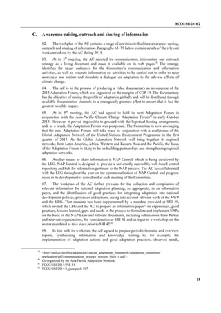 FCCC/SB/2014/2 
15 
C. Awareness-raising, outreach and sharing of information 
62. The workplan of the AC contains a range of activities to facilitate awareness-raising, outreach and sharing of information. Paragraphs 63–79 below contain details of the relevant work carried out by the AC during 2014. 
63. At its 5th meeting, the AC adopted its communication, information and outreach strategy as a living document and made it available on its web pages.39 The strategy identifies the target audiences for the Committee’s communication and information activities, as well as concrete information on activities to be carried out in order to raise awareness and initiate and stimulate a dialogue on adaptation to the adverse effects of climate change. 
64. The AC is in the process of producing a video documentary as an outcome of the 2013 Adaptation Forum, which was organized on the margins of COP 19. The documentary has the objective of raising the profile of adaptation globally and will be distributed through available dissemination channels in a strategically planned effort to ensure that it has the greatest possible impact. 
65. At its 5th meeting, the AC had agreed to hold its next Adaptation Forum in conjunction with the Asia-Pacific Climate Change Adaptation Forum40 in early October 2014. However, it proved impossible to proceed with the logistical hosting arrangements and, as a result, the Adaptation Forum was postponed. The Committee is now envisaging that the next Adaptation Forum will take place in conjunction with a conference of the Global Adaptation Network of the United Nations Environment Programme in the first quarter of 2015. As the Global Adaptation Network will bring together its regional networks from Latin America, Africa, Western and Eastern Asia and the Pacific, the focus of the Adaptation Forum is likely to be on building partnerships and strengthening regional adaptation networks. 
66. Another means to share information is NAP Central, which is being developed by the LEG. NAP Central is designed to provide a universally accessible, web-based central repository and hub for information pertinent to the NAP process. The AC has collaborated with the LEG throughout the year on the operationalization of NAP Central and progress made in its development is considered at each meeting of the Committee. 
67. The workplan of the AC further provides for the collection and compilation of relevant information for national adaptation planning, as appropriate, in an information paper, and the identification of good practices for integrating adaptation into national development policies, processes and actions, taking into account relevant work of the NWP and the LEG. That mandate has been supplemented by a mandate provided at SBI 40, which invited the LEG and the AC to prepare an information paper41 on experiences, good practices, lessons learned, gaps and needs in the process to formulate and implement NAPs on the basis of the NAP Expo and relevant documents, including submissions from Parties and relevant organizations, for consideration at SBI 41 and as input to a workshop on the matter mandated to take place prior to SBI 42.42 
68. In line with its workplan, the AC agreed to prepare periodic thematic and overview reports, synthesizing information and knowledge relating to, for example, the implementation of adaptation actions and good adaptation practices, observed trends, 
39 <http://unfccc.int/files/adaptation/cancun_adaptation_framework/adaptation_committee/ application/pdf/communication_strategy_version_9july14.pdf>. 
40 Co-organized by the Asia Pacific Adaptation Network. 
41 FCCC/SBI/2014/INF.14. 
42 FCCC/SBI/2014/8, paragraph 107.  