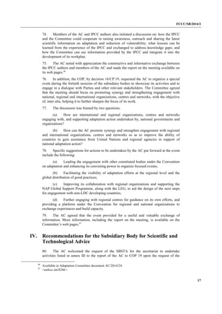 FCCC/SB/2014/2 
17 
74. Members of the AC and IPCC authors also initiated a discussion on: how the IPCC and the Committee could cooperate in raising awareness, outreach and sharing the latest scientific information on adaptation and reduction of vulnerability; what lessons can be learned from the experience of the IPCC and exchanged to address knowledge gaps; and how the Committee can use information provided by the IPCC and integrate it into the development of its workplan. 
75. The AC noted with appreciation the constructive and informative exchange between the IPCC authors and members of the AC and made the report on the meeting available on its web pages.46 
76. In addition, the COP, by decision 16/CP.19, requested the AC to organize a special event during the fortieth sessions of the subsidiary bodies to showcase its activities and to engage in a dialogue with Parties and other relevant stakeholders. The Committee agreed that the meeting should focus on promoting synergy and strengthening engagement with national, regional and international organizations, centres and networks, with the objective of, inter alia, helping it to further sharpen the focus of its work. 
77. The discussion was framed by two questions: 
(a) How are international and regional organizations, centres and networks engaging with, and supporting adaptation action undertaken by, national governments and organizations? 
(b) How can the AC promote synergy and strengthen engagement with regional and international organizations, centres and networks so as to improve the ability of countries to gain assistance from United Nations and regional agencies in support of national adaptation action? 
78. Specific suggestions for actions to be undertaken by the AC put forward at the event include the following: 
(a) Leading the engagement with other constituted bodies under the Convention on adaptation and enhancing its convening power to organize focused events; 
(b) Facilitating the visibility of adaptation efforts at the regional level and the global distribution of good practices; 
(c) Improving its collaboration with regional organizations and supporting the NAP Global Support Programme, along with the LEG, to aid the design of the next steps for engagement with non-LDC developing countries; 
(d) Further engaging with regional centres for guidance on its own efforts, and providing a platform under the Convention for regional and national organizations to exchange experiences and build capacity. 
79. The AC agreed that the event provided for a useful and valuable exchange of information. More information, including the report on the meeting, is available on the Committee’s web pages.47 
IV. Recommendations for the Subsidiary Body for Scientific and Technological Advice 
80. The AC welcomed the request of the SBSTA for the secretariat to undertake activities listed in annex III to the report of the AC to COP 19 upon the request of the 
46 Available in Adaptation Committee document AC/2014/24. 
47 <unfccc.int/8246>.  