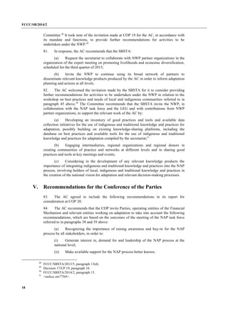 FCCC/SB/2014/2 
18 
Committee.48 It took note of the invitation made at COP 19 for the AC, in accordance with its mandate and functions, to provide further recommendations for activities to be undertaken under the NWP.49 
81. In response, the AC recommends that the SBSTA: 
(a) Request the secretariat to collaborate with NWP partner organizations in the organization of the expert meeting on promoting livelihoods and economic diversification, scheduled for the third quarter of 2015; 
(b) Invite the NWP to continue using its broad network of partners to disseminate relevant knowledge products produced by the AC in order to inform adaptation planning and actions at all levels. 
82. The AC welcomed the invitation made by the SBSTA for it to consider providing further recommendations for activities to be undertaken under the NWP in relation to the workshop on best practices and needs of local and indigenous communities referred to in paragraph 45 above.50 The Committee recommends that the SBSTA invite the NWP, in collaboration with the NAP task force and the LEG and with contributions from NWP partner organizations, to support the relevant work of the AC by: 
(a) Developing an inventory of good practices and tools and available data collection initiatives for the use of indigenous and traditional knowledge and practices for adaptation, possibly building on existing knowledge-sharing platforms, including the database on best practices and available tools for the use of indigenous and traditional knowledge and practices for adaptation compiled by the secretariat;51 
(b) Engaging intermediaries, regional organizations and regional donors in creating communities of practice and networks at different levels and in sharing good practices and tools at key meetings and events; 
(c) Considering in the development of any relevant knowledge products the importance of integrating indigenous and traditional knowledge and practices into the NAP process, involving holders of local, indigenous and traditional knowledge and practices in the creation of the national vision for adaptation and relevant decision-making processes. 
V. Recommendations for the Conference of the Parties 
83. The AC agreed to include the following recommendations in its report for consideration at COP 20. 
84. The AC recommends that the COP invite Parties, operating entities of the Financial Mechanism and relevant entities working on adaptation to take into account the following recommendations, which are based on the outcomes of the meeting of the NAP task force referred to in paragraphs 38 and 39 above: 
(a) Recognizing the importance of raising awareness and buy-in for the NAP process by all stakeholders, in order to: 
(i) Generate interest in, demand for and leadership of the NAP process at the national level; 
(ii) Make available support for the NAP process better known; 
48 FCCC/SBSTA/2013/5, paragraph 13(d). 
49 Decision 17/CP.19, paragraph 10. 
50 FCCC/SBSTA/2014/2, paragraph 15. 
51 <unfccc.int/7769>.  