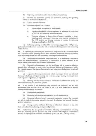 FCCC/SB/2014/2 
19 
(b) Improving coordination, collaboration and coherence among: 
(i) Bilateral and multilateral agencies and institutions, including the operating entities of the Financial Mechanism; 
(ii) Various national ministries; 
(iii) Parties and regions, with a view to: 
a. Enhancing the accessibility of NAP support; 
b. Further understanding effective pathways to achieving the objectives of the NAP process, on the basis of experience; 
c. Fostering coherence in the provision of support, including by better matching needs with support, involving more financial institutions in the NAP process and helping countries to prepare for accessing funding, including from the GCF; 
(c) Enhancing learning as stakeholders increasingly engage in the NAP process, particularly around aspects such as the role of institutional arrangements and monitoring and evaluation. 
85. In supporting the monitoring and evaluation of adaptation, the AC recommends that the COP invite Parties, operating entities of the Financial Mechanism and relevant entities working on adaptation to take into account the following recommendations: 
(a) Monitoring and evaluation frameworks need to be appropriate, relevant to needs and tailored to country circumstances. A common set of global indicators is not useful, owing to the context-specific nature of adaptation; 
(b) National-level assessments can play a different role in measuring adaptive capacity from subnational or project-based assessments. National-level assessments could, for example, measure the degree of coordination and integration of adaptation in national priorities; 
(c) A positive learning environment, which encourages formal and informal learning, including peer-to-peer learning, and which encourages learning from negative as well as positive experiences, is important; 
(d) Planning and allocation of resources, both technical and financial, are key for effective monitoring and evaluation systems. 
86. In the context of the monitoring and evaluation of adaptation, the AC also recommends that the COP invite the Board of the GCF, with respect to its Results Management Framework, to consider: 
(a) Keeping indicators simple; 
(b) Designing indicators that are qualitative as well as quantitative; 
(c) Designing indicators in such a way as to capture the progress that countries are able to make in integrating adaptation into their development and sectoral planning, policies and actions; 
(d) Giving countries sufficient flexibility to define their indicators in line with their national and local planning, strategies and priorities. 
87. Furthermore, the AC agreed to forward the following recommendations resulting from the workshop on best practices and needs of local and indigenous communities referred to in paragraph 45 above for consideration by the COP. The COP may wish to:  