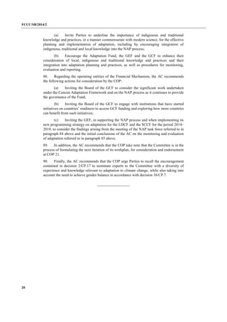 FCCC/SB/2014/2 
20 
(a) Invite Parties to underline the importance of indigenous and traditional knowledge and practices, in a manner commensurate with modern science, for the effective planning and implementation of adaptation, including by encouraging integration of indigenous, traditional and local knowledge into the NAP process; 
(b) Encourage the Adaptation Fund, the GEF and the GCF to enhance their consideration of local, indigenous and traditional knowledge and practices and their integration into adaptation planning and practices, as well as procedures for monitoring, evaluation and reporting. 
88. Regarding the operating entities of the Financial Mechanism, the AC recommends the following actions for consideration by the COP: 
(a) Inviting the Board of the GCF to consider the significant work undertaken under the Cancun Adaptation Framework and on the NAP process as it continues to provide the governance of the Fund; 
(b) Inviting the Board of the GCF to engage with institutions that have started initiatives on countries’ readiness to access GCF funding and exploring how more countries can benefit from such initiatives; 
(c) Inviting the GEF, in supporting the NAP process and when implementing its new programming strategy on adaptation for the LDCF and the SCCF for the period 2014– 2018, to consider the findings arising from the meeting of the NAP task force referred to in paragraph 84 above and the initial conclusions of the AC on the monitoring and evaluation of adaptation referred to in paragraph 85 above. 
89. In addition, the AC recommends that the COP take note that the Committee is in the process of formulating the next iteration of its workplan, for consideration and endorsement at COP 21. 
90. Finally, the AC recommends that the COP urge Parties to recall the encouragement contained in decision 2/CP.17 to nominate experts to the Committee with a diversity of experience and knowledge relevant to adaptation to climate change, while also taking into account the need to achieve gender balance in accordance with decision 36/CP.7. 
