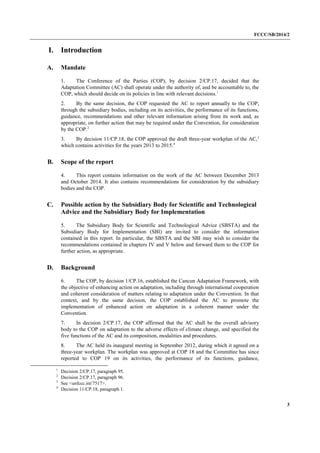 FCCC/SB/2014/2 
3 
I. Introduction 
A. Mandate 
1. The Conference of the Parties (COP), by decision 2/CP.17, decided that the Adaptation Committee (AC) shall operate under the authority of, and be accountable to, the COP, which should decide on its policies in line with relevant decisions.1 
2. By the same decision, the COP requested the AC to report annually to the COP, through the subsidiary bodies, including on its activities, the performance of its functions, guidance, recommendations and other relevant information arising from its work and, as appropriate, on further action that may be required under the Convention, for consideration by the COP.2 
3. By decision 11/CP.18, the COP approved the draft three-year workplan of the AC,3 which contains activities for the years 2013 to 2015.4 
B. Scope of the report 
4. This report contains information on the work of the AC between December 2013 and October 2014. It also contains recommendations for consideration by the subsidiary bodies and the COP. 
C. Possible action by the Subsidiary Body for Scientific and Technological Advice and the Subsidiary Body for Implementation 
5. The Subsidiary Body for Scientific and Technological Advice (SBSTA) and the Subsidiary Body for Implementation (SBI) are invited to consider the information contained in this report. In particular, the SBSTA and the SBI may wish to consider the recommendations contained in chapters IV and V below and forward them to the COP for further action, as appropriate. 
D. Background 
6. The COP, by decision 1/CP.16, established the Cancun Adaptation Framework, with the objective of enhancing action on adaptation, including through international cooperation and coherent consideration of matters relating to adaptation under the Convention. In that context, and by the same decision, the COP established the AC to promote the implementation of enhanced action on adaptation in a coherent manner under the Convention. 
7. In decision 2/CP.17, the COP affirmed that the AC shall be the overall advisory body to the COP on adaptation to the adverse effects of climate change, and specified the five functions of the AC and its composition, modalities and procedures. 
8. The AC held its inaugural meeting in September 2012, during which it agreed on a three-year workplan. The workplan was approved at COP 18 and the Committee has since reported to COP 19 on its activities, the performance of its functions, guidance, 
1 Decision 2/CP.17, paragraph 95. 
2 Decision 2/CP.17, paragraph 96. 
3 See <unfccc.int/7517>. 
4 Decision 11/CP.18, paragraph 1.  