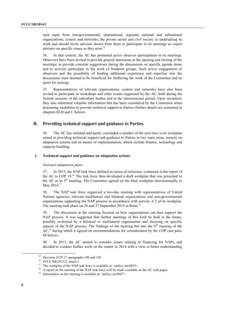 FCCC/SB/2014/2 
8 
seek input from intergovernmental, international, regional, national and subnational organizations, centres and networks, the private sector and civil society in undertaking its work and should invite advisers drawn from them to participate in its meetings as expert advisers on specific issues as they arise.15 
34. In that context, the AC has promoted active observer participation in its meetings. Observers have been invited to provide general statements at the opening and closing of the meetings, to provide concrete suggestions during the discussions on specific agenda items and to actively participate in the work of breakout groups. Such active engagement of observers and the possibility of feeding additional experience and expertise into the discussions were deemed to be beneficial for furthering the work of the Committee and its quest for synergy. 
35. Representatives of relevant organizations, centres and networks have also been invited to participate in workshops and other events organized by the AC, both during the fortieth sessions of the subsidiary bodies and in the intersessional period. Upon invitation, they also submitted valuable information that has been considered by the Committee when discussing modalities to provide technical support to Parties (further details are contained in chapters III.B and C below). 
B. Providing technical support and guidance to Parties 
36. The AC has initiated and partly concluded a number of the activities in its workplan aimed at providing technical support and guidance to Parties in two main areas, namely on adaptation actions and on means of implementation, which include finance, technology and capacity-building. 
1. Technical support and guidance on adaptation actions 
National adaptation plans 
37. In 2013, the NAP task force defined its terms of reference, contained in the report of the AC to COP 19.16 The task force then developed a draft workplan that was presented to the AC at its 5th meeting. The Committee agreed on the final workplan intersessionally in May 2014.17 
38. The NAP task force organized a two-day meeting with representatives of United Nations agencies, relevant multilateral and bilateral organizations and non-governmental organizations supporting the NAP process in accordance with activity A.2 of its workplan. The meeting took place on 26 and 27 September 2014 in Bonn.18 
39. The discussion at the meeting focused on how organizations can best support the NAP process. It was suggested that further meetings of this kind be held in the future, possibly co-hosted by a bilateral or multilateral organization and focusing on specific aspects of the NAP process. The findings of the meeting fed into the 6th meeting of the AC,19 during which it agreed on recommendations for consideration by the COP (see para. 84 below). 
40. In 2013, the AC started to consider issues relating to financing for NAPs, and decided to conduct further work on the matter in 2014 with a view to better understanding 
15 Decision 2/CP.17, paragraphs 100 and 105. 
16 FCCC/SB/2013/2, annex I. 
17 The workplan of the NAP task force is available at <unfccc.int/6053>. 
18 A report on the meeting of the NAP task force will be made available on the AC web pages. 
19 Information on the meeting is available at <unfccc.int/8467>.  