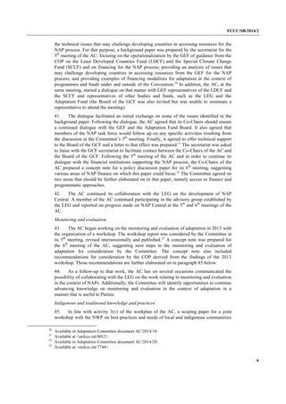 FCCC/SB/2014/2 
9 
the technical issues that may challenge developing countries in accessing resources for the NAP process. For that purpose, a background paper was prepared by the secretariat for the 5th meeting of the AC: focusing on the operationalization by the GEF of guidance from the COP on the Least Developed Countries Fund (LDCF) and the Special Climate Change Fund (SCCF) and on financing for the NAP process; providing an analysis of issues that may challenge developing countries in accessing resources from the GEF for the NAP process; and providing examples of financing modalities for adaptation in the context of programmes and funds under and outside of the Convention.20 In addition, the AC, at the same meeting, started a dialogue on that matter with GEF representatives of the LDCF and the SCCF and representatives of other bodies and funds, such as the LEG and the Adaptation Fund (the Board of the GCF was also invited but was unable to nominate a representative to attend the meeting). 
41. The dialogue facilitated an initial exchange on some of the issues identified in the background paper. Following the dialogue, the AC agreed that its Co-Chairs should ensure a continued dialogue with the GEF and the Adaptation Fund Board. It also agreed that members of the NAP task force would follow up on any specific activities resulting from the discussion at the Committee’s 5th meeting. Finally, it agreed to offer technical support to the Board of the GCF and a letter to that effect was prepared.21 The secretariat was asked to liaise with the GCF secretariat to facilitate contact between the Co-Chairs of the AC and the Board of the GCF. Following the 5th meeting of the AC and in order to continue its dialogue with the financial institutions supporting the NAP process, the Co-Chairs of the AC prepared a concept note for a policy discussion paper for its 6th meeting, suggesting various areas of NAP finance on which this paper could focus.22 The Committee agreed on two areas that should be further elaborated on in that paper, namely access to finance and programmatic approaches. 
42. The AC continued its collaboration with the LEG on the development of NAP Central. A member of the AC continued participating in the advisory group established by the LEG and reported on progress made on NAP Central at the 5th and 6th meetings of the AC. 
Monitoring and evaluation 
43. The AC began working on the monitoring and evaluation of adaptation in 2013 with the organization of a workshop. The workshop report was considered by the Committee at its 5th meeting, revised intersessionally and published.23 A concept note was prepared for the 6th meeting of the AC, suggesting next steps in the monitoring and evaluation of adaptation for consideration by the Committee. The concept note also included recommendations for consideration by the COP derived from the findings of the 2013 workshop. Those recommendations are further elaborated on in paragraph 85 below. 
44. As a follow-up to that work, the AC has on several occasions communicated the possibility of collaborating with the LEG on the work relating to monitoring and evaluation in the context of NAPs. Additionally, the Committee will identify opportunities to continue advancing knowledge on monitoring and evaluation in the context of adaptation in a manner that is useful to Parties. 
Indigenous and traditional knowledge and practices 
45. In line with activity 3(v) of the workplan of the AC, a scoping paper for a joint workshop with the NWP on best practices and needs of local and indigenous communities 
20 Available in Adaptation Committee document AC/2014/10. 
21 Available at <unfccc.int/8012>. 
22 Available in Adaptation Committee document AC/2014/20. 
23 Available at <unfccc.int/7744>.  