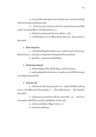 101 
1.4 ตัวแทนนักเรียนแต่ละกลุ่มนาเสนอความเห็นของกลุ่ม ( ของแต่ละคนในกลุ่ม โดยตัวแทนของกลุ่ม และข้อสรุปของกลุ่ม ) 
1.5 นักเรียนและครูร่วมกันอภิปรายเกี่ยวกับ“เหตุใดจึงไม่จอดรถยนต์ใต้ต้น มะพร้าว ในแง่ของวิชาฟิสิกส์” แล้วบันทึกลงในใบงาน 2.1 
1.6 นักเรียนทาแบบทดสอบก่อนเรียน จานวนข้อสอบ 10 ข้อ 
1.7 แจ้งให้นักเรียนทราบว่า จะได้ศึกษาเกี่ยวกับ พลังงานกล พลังงานจลน์ และ พลังงานศักย์ 
2. ขั้นสารวจและค้นหา 
2.1 นักเรียนสืบค้นข้อมูลเกี่ยวกับพลังงานกล และพลังงานจลน์ จากใบความรู้ 2 พร้อมกับใบงาน 2.2 แล้วสรุปสาระสาคัญ บันทึกลงในสมุดจดบันทึกและตอบคาถาม 
2.2 สุ่มนักเรียน 1 กลุ่มเสนอผลการสืบค้นข้อมูล 
3. ขั้นอธิบายและลงข้อสรุป 
3.1 นักเรียนนาข้อมูลจากขั้นการสืบค้น ข้อมูล มาอภิปรายร่วมกับครู 
3.2 ครูอธิบายเพิ่มเติมเกี่ยวกับพลังงานกล และพลังงานจลน์ เพื่อให้นักเรียนสรุป สาระสาคัญลงในสมุดจดบันทึก 
4. ขั้นขยายความรู้ 
4.1 นักเรียนสนทนาซักถามครูและตอบคาถามว่า “ เหตุใดเราจึงไม่ต้องการที่จะอยู่ ในอาคาร หรือ ใต้ต้นมะพร้าวที่ลมกาลังพัดแรง ” ( ทิ้งช่วงให้นักเรียนคิด ) เพื่อนาไปสู่ เรื่อง พลังงานศักย์ 
4.2 นักเรียนและครูร่วมกันอภิปราย เกี่ยวกับ พลังงานศักย์ และ ตัวอย่างการ หาขนาดพลังงานศักย์โน้มถ่วง และพลังงานศักย์ยืดหยุ่น จากใบความรู้ 2 
4.3 นักเรียนร่วมกันสืบค้น แก้ปัญหา ในใบงาน 2.3 
4.4 นักเรียนทาแบบฝึกทักษะ 2 
 
