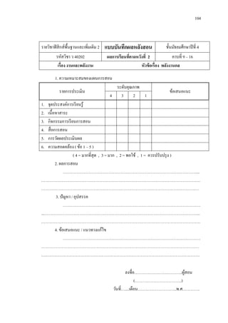 104 
รายวิชาฟิสิกส์พื้นฐานและเพิ่มเติม 2 
แบบบันทึกผลหลังสอน 
ชั้นมัธยมศึกษาปีที่ 4 
รหัสวิชา ว 40202 
ผลการเรียนที่คาดหวังที่ 2 
คาบที่ 9 – 16 
เรื่อง งานและพลังงาน 
หัวข้อเรื่อง พลังงานกล 
1. ความเหมาะสมของแผนการสอน 
รายการประเมิน 
ระดับคุณภาพ 
ข้อเสนอแนะ 
4 
3 
2 
1 
1. จุดประสงค์การเรียนรู้ 
2. เนื้อหาสาระ 
3. กิจกรรมการเรียนการสอน 
4. สื่อการสอน 
5. การวัดผลประเมินผล 
6. ความสอดคล้อง ( ข้อ 1 – 5 ) 
( 4 = มากที่สุด , 3 = มาก , 2 = พอใช้ , 1 = ควรปรับปรุง ) 
2. ผลการสอน 
………………………………………………………………………………………... ………………………………………………………………………………………………………. ……………………………………………………………………………………………………… 
3. ปัญหา / อุปสรรค 
………………………………………………………………………………………… ...…………………………………………………………………………………………………….. ………………………………………………………………………………………………………. 
4. ข้อเสนอแนะ / แนวทางแก้ไข 
………………………………………………………………………………………… 
……………………………………………………………………………………………………… ….…………………………………………………………………………………………………… 
ลงชื่อ…………………….………..ผู้สอน 
(……………………………..) 
วันที่…....เดือน………………………..พ.ศ………….  