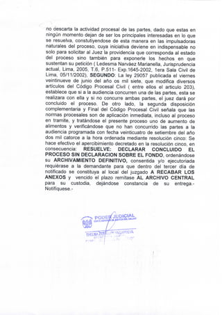 no descarta la actividad procesal de las partes, dado que estas en 
ningún momento dejan de ser los principales interesadas en lo que 
se resuelva, constutiyendose de esta manera en las impulsadoras 
naturales del proceso, cuya iniciativa deviene en indispensable no 
solo para solicitar al Juez la providencia que corresponda al estado 
del proceso sino también para exponerle los hechos en que 
sustentan su petición ( Ledesma Narváez Marianella, Jurisprudencia 
actual, Lima, 2005, T.6, P.511- Exp. 1645-2002, lera Sala Civil de 
Lima, 05/11/2002), SEGUNDO: La ley 29057 publicada el viernes 
veintinueve de junio del año os mil siete, que modifica diversos 
artículos del Código Procesal Civil ( entre ellos el articulo 203), 
establece que si a la audiencia concurren una de las partes, esta se 
realizara con ella y si no concurre ambas partes, el juez dará por 
concluido el proceso. De otro lado, la segunda disposición 
complementaria y Final del Código Procesal Civil señala que las 
normas procesales son de aplicación inmediata, incluso al proceso 
en tramite, y tratándose el presente proceso uno de aumento de 
alimentos y verificándose que no han concurrido las partes a la 
audiencia programada con fecha veinticuatro de setiembre del año 
dos mil catorce a la hora ordenada mediante resolución cinco: Se 
hace efectivo el apercibimiento decretado en la resolución cinco, en 
consecuencia: RESUELVE: DECLARAR CONCLUIDO EL 
PROCESO SIN DECLARACION SOBRE EL FONDO, ordenándose 
su ARCHIVAMIENTO DEFINITIVO, consentida y/o ejecutoriada 
requiérase a la demandante para que dentro del tercer día de 
notificado se constituya al local del juzgado A RECABAR LOS 
ANEXOS y vencido el plazo remítase AL ARCHIVO CENTRAL 
para su custodia, dejándose constancia de su entrega.- 
Notifíquese.- 
