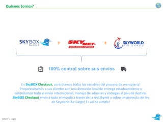 Quienes Somos? 
+ 
+ 
100% control sobre sus envíos 
En SkyBOX Checkout, controlamos todas las variables del proceso de mensajería! 
Proporcionamos a sus clientes con una dirección local de entrega estadounidense y 
controlamos todo el envío internacional, manejo de aduanas y entregas al país de destino. 
SkyBOX Checkout envía a todo el mundo a través de la red Skynet y sobre un proyecto de ley 
de Skyworld Air Cargo! Es así de simple! 
(Client’s Logo) 
 