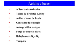 Ácidos e bases 
• A Teoria de Arrhenius 
• Teoria de Brønsted-Lowry 
• Ácidos e bases de Lewis 
• Constante de ionização 
• Auto-protólise da água 
• Força de ácidos e bases 
• Relação entre Ka e Kb 
• Tampões 
 