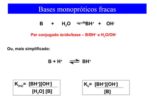 Bases monopróticos fracas 
B + H2O BH+ + OH-B 
Par conjugado ácido/base – B/BH+ e H2O/OH- 
Ou, mais simplificado: 
+ H+ 
BH+ 
K(eq)= [BH+][OH-] 
[H2O] [B] 
Kb= [BH+][OH-] 
[B] 
 