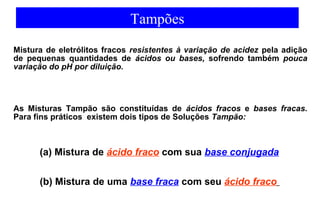 Tampões 
Mistura de eletrólitos fracos resistentes à variação de acidez pela adição 
de pequenas quantidades de ácidos ou bases, sofrendo também pouca 
variação do pH por diluição. 
As Misturas Tampão são constituídas de ácidos fracos e bases fracas. 
Para fins práticos existem dois tipos de Soluções Tampão: 
(a) Mistura de ácido fraco com sua base conjugada 
(b) Mistura de uma base fraca com seu ácido fraco 
 