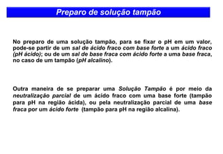 Preparo de solução tampão 
No preparo de uma solução tampão, para se fixar o pH em um valor, 
pode-se partir de um sal de ácido fraco com base forte a um ácido fraco 
(pH ácido); ou de um sal de base fraca com ácido forte a uma base fraca, 
no caso de um tampão (pH alcalino). 
Outra maneira de se preparar uma Solução Tampão é por meio da 
neutralização parcial de um ácido fraco com uma base forte (tampão 
para pH na região ácida), ou pela neutralização parcial de uma base 
fraca por um ácido forte (tampão para pH na região alcalina). 
 
