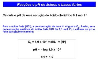 Reações e pH de ácidos e bases fortes 
Calcule o pH de uma solução de ácido clorídrico 0,1 mol l-1. 
Para o ácido forte (HCl), a concentração de íons H+ é igual a CA. Assim, se a 
concentração analítica do ácido forte HCl for 0,1 mol l-1, o cálculo do pH é 
feito da seguinte maneira: 
CA = 1,0 x 10-1 mol/L-1 = [H+] 
pH = - log 1,0 x 10-1 
pH = 1,0 
 