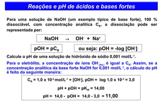 Reações e pH de ácidos e bases fortes 
Para uma solução de NaOH (um exemplo típico de base forte), 100 % 
dissociável, com concentração analítica CB, a dissociação pode ser 
representada por: 
NaOH ® OH- + Na+ 
pOH = pCB 
ou seja: pOH = -log [OH-] 
Calcule o pH de uma solução de hidróxido de sódio 0,001 mol/L-1. 
Para o eletrólito, a concentração de íons OH- 
(Aq.) é igual a CB. Assim, se a 
concentração analítica da base forte NaOH for 0,001 mol/L-1, o cálculo do pH 
é feito da seguinte maneira: 
CB = 1,0 x 10-3 mol/L-1 = [OH-], pOH = log 1,0 x 10-3 = 3,0 
pH + pOH = pKW = 14,00 
pH = 14,0 - pOH = 14,0 - 3,0 = 11,00 
