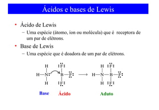 Ácidos e bases de Lewis 
• Ácido de Lewis 
– Uma espécie (átomo, íon ou molécula) que é receptora de 
um par de elétrons. 
• Base de Lewis 
– Uma espécie que é doadora de um par de elétrons. 
bBaassee aÁccidido aAddduutcot 
 