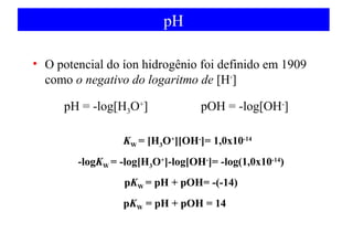 pH 
• O potencial do íon hidrogênio foi definido em 1909 
como o negativo do logaritmo de [H+] 
pH = -log[H3O+] pOH = -log[OH-] 
KW = [H3O+][OH-]= 1,0x10-14 
-logKW = -log[H3O+]-log[OH-]= -log(1,0x10-14) 
pKW = pH + pOH= -(-14) 
pKW = pH + pOH = 14 
 