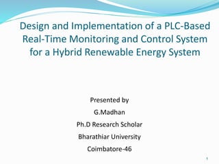 Design and Implementation of a PLC-Based
Real-Time Monitoring and Control System
for a Hybrid Renewable Energy System
Presented by
G.Madhan
Ph.D Research Scholar
Bharathiar University
Coimbatore-46
1
 