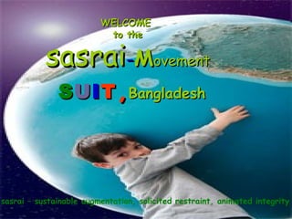 WELCOMEWELCOME
to theto the
sasraisasrai--MMovementovement
SSUUIITT ,,BangladeshBangladesh
sasrai – sustainable augmentation, solicited restraint, animated integrity
 