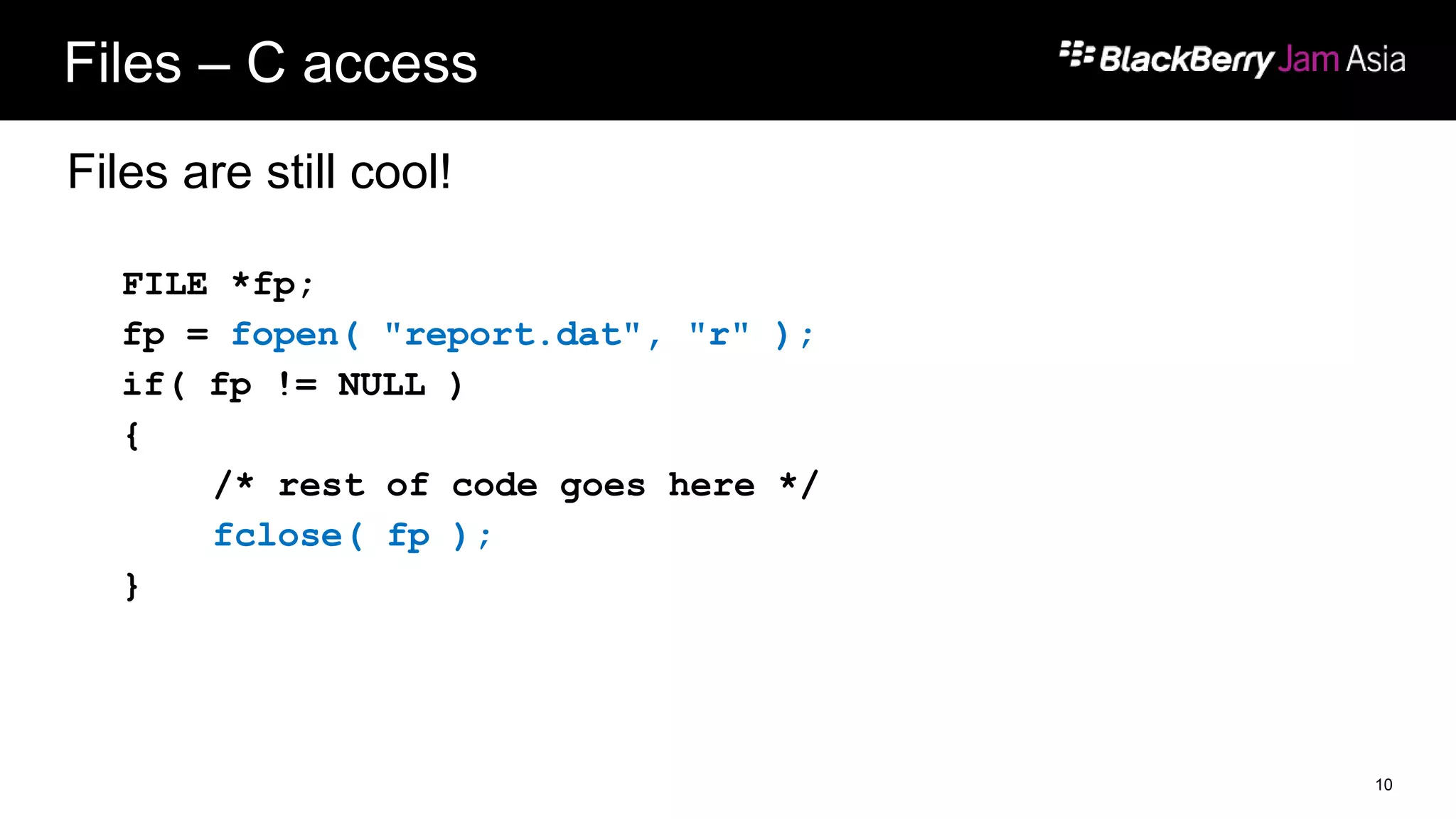 Files – C access
Files are still cool!
FILE *fp;
fp = fopen( "report.dat", "r" );
if( fp != NULL )
{
/* rest of code goes here */
fclose( fp );
}
10
 