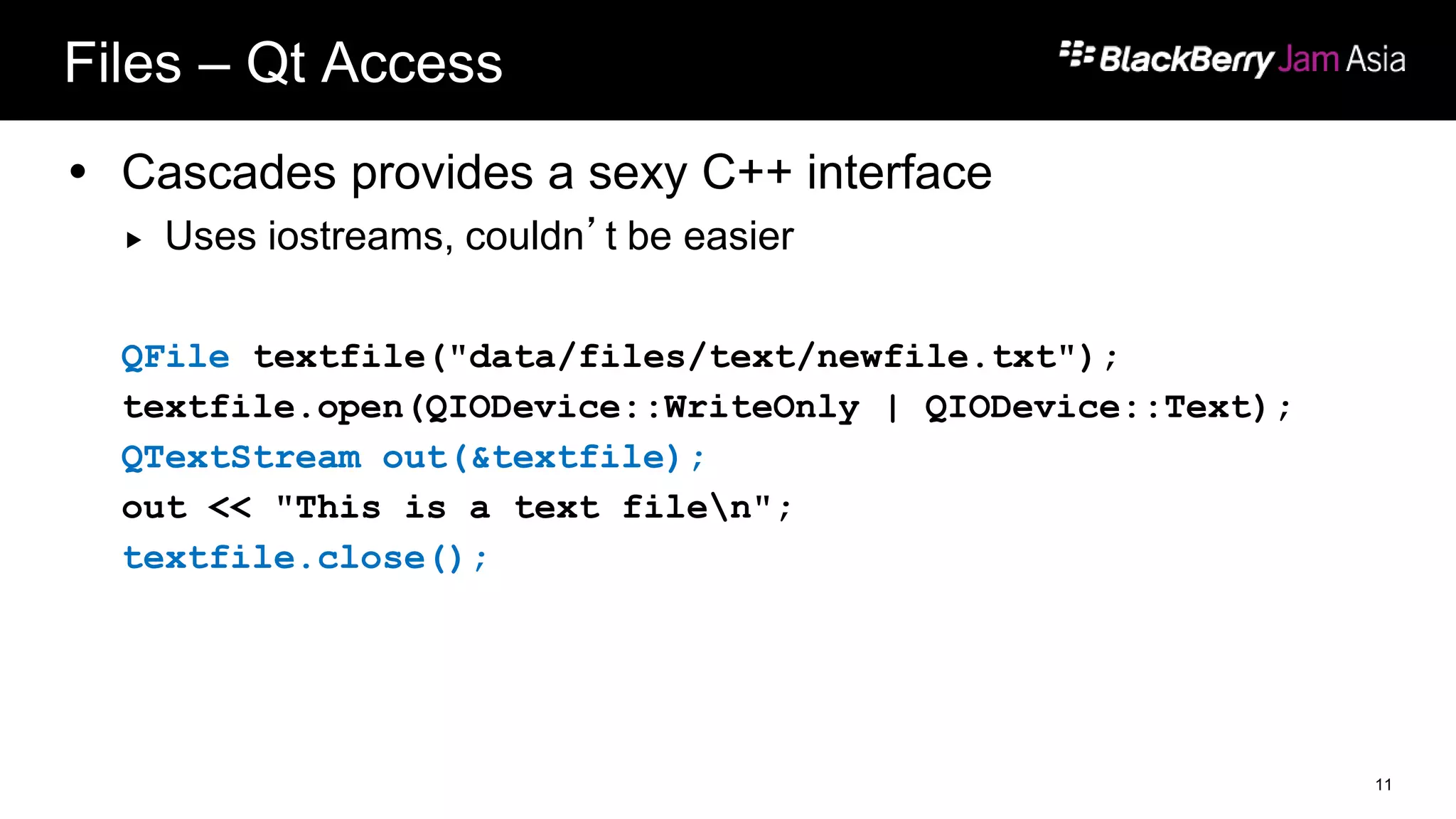 Files – Qt Access
 Cascades provides a sexy C++ interface
 Uses iostreams, couldn’t be easier
QFile textfile("data/files/text/newfile.txt");
textfile.open(QIODevice::WriteOnly | QIODevice::Text);
QTextStream out(&textfile);
out << "This is a text filen";
textfile.close();
11
 