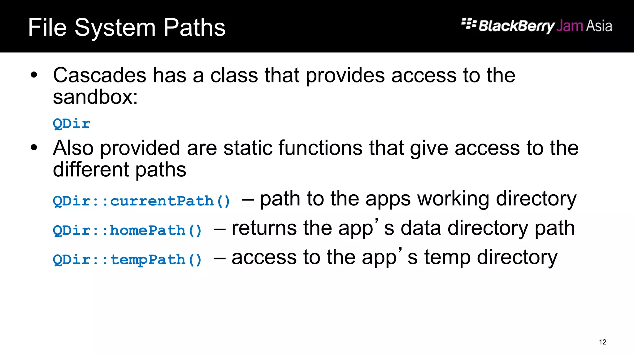 File System Paths
 Cascades has a class that provides access to the
sandbox:
QDir
 Also provided are static functions that give access to the
different paths
QDir::currentPath() – path to the apps working directory
QDir::homePath() – returns the app’s data directory path
QDir::tempPath() – access to the app’s temp directory
12
 