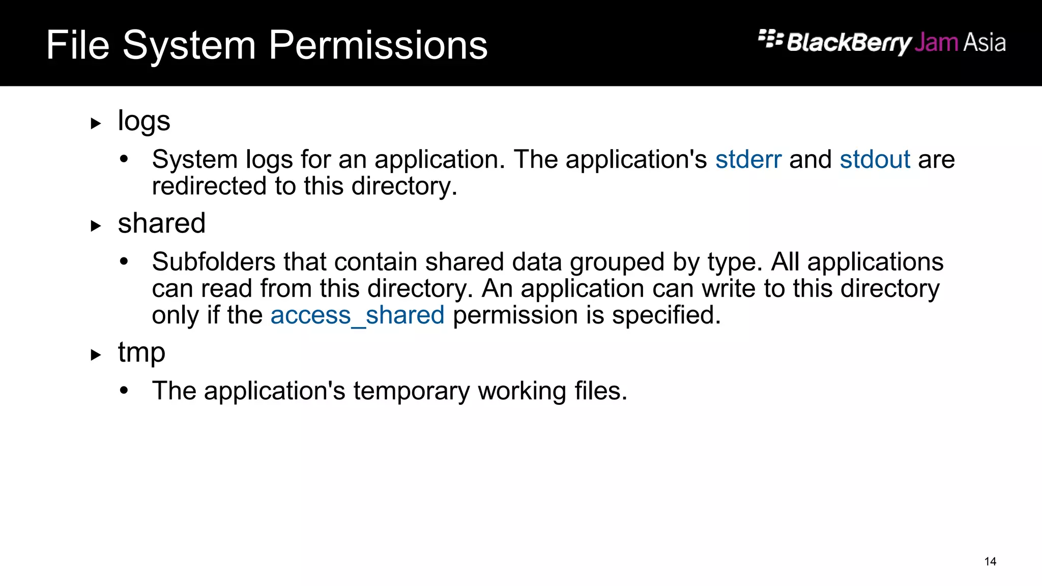 File System Permissions
 logs
 System logs for an application. The application's stderr and stdout are
redirected to this directory.
 shared
 Subfolders that contain shared data grouped by type. All applications
can read from this directory. An application can write to this directory
only if the access_shared permission is specified.
 tmp
 The application's temporary working files.
14
 