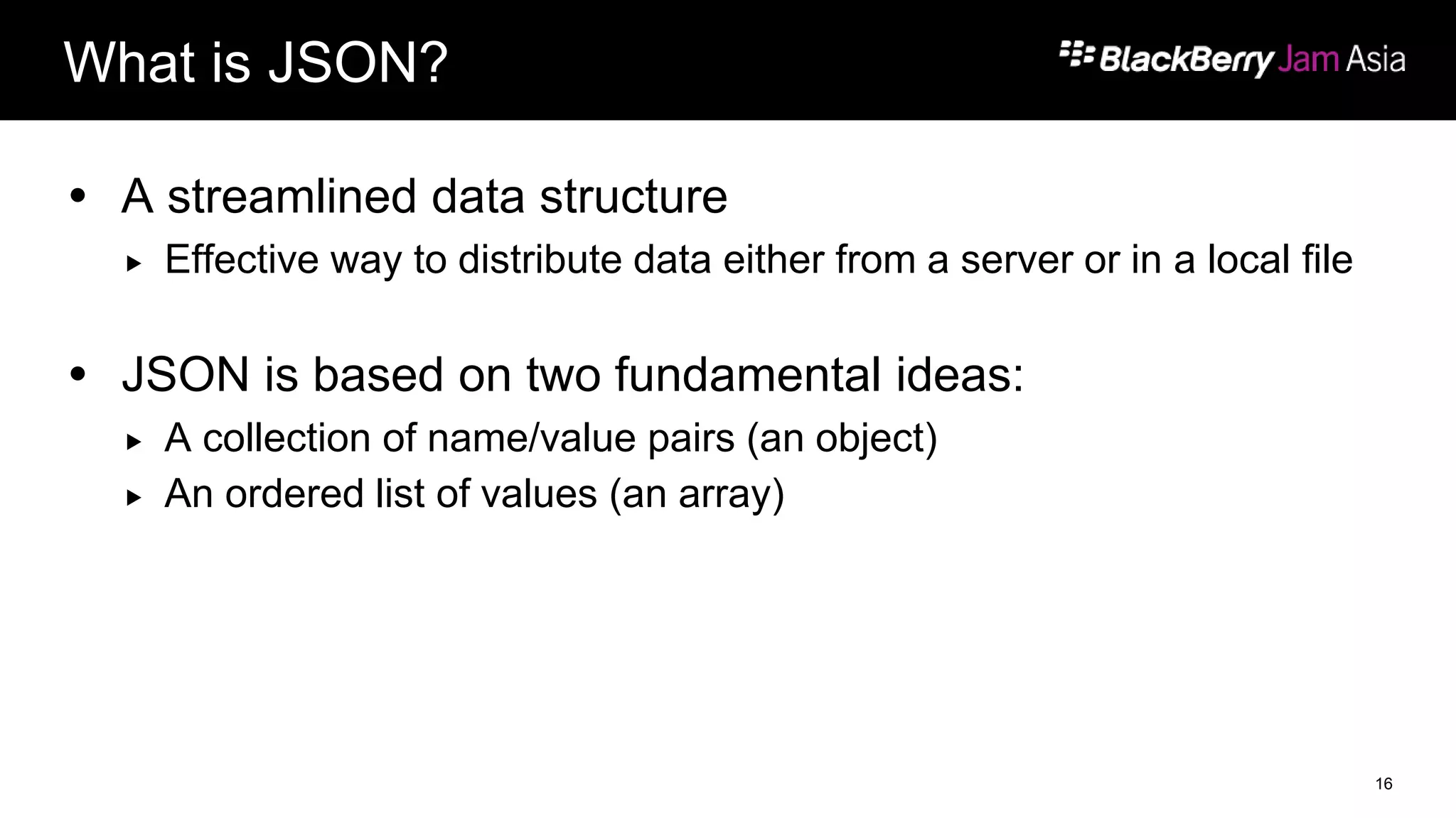 What is JSON?
 A streamlined data structure
 Effective way to distribute data either from a server or in a local file
 JSON is based on two fundamental ideas:
 A collection of name/value pairs (an object)
 An ordered list of values (an array)
16
 