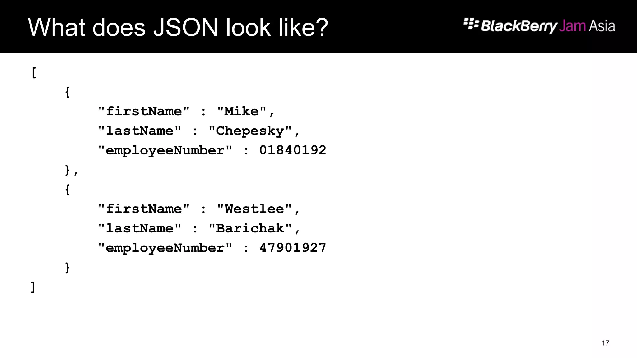 What does JSON look like?
[
{
"firstName" : "Mike",
"lastName" : "Chepesky",
"employeeNumber" : 01840192
},
{
"firstName" : "Westlee",
"lastName" : "Barichak",
"employeeNumber" : 47901927
}
]
17
 
