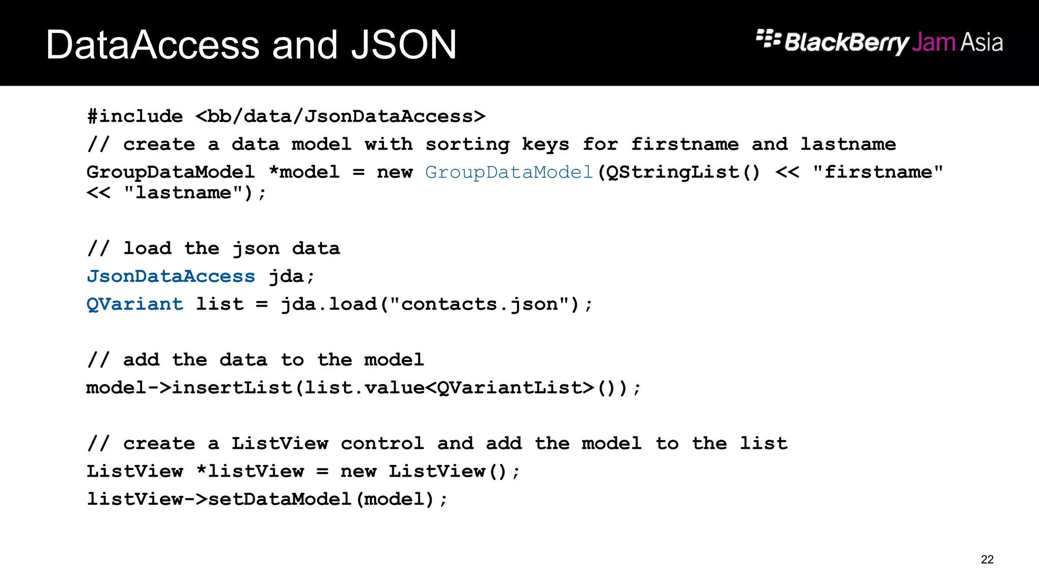 DataAccess and JSON
#include <bb/data/JsonDataAccess>
// create a data model with sorting keys for firstname and lastname
GroupDataModel *model = new GroupDataModel(QStringList() << "firstname"
<< "lastname");
// load the json data
JsonDataAccess jda;
QVariant list = jda.load("contacts.json");
// add the data to the model
model->insertList(list.value<QVariantList>());
// create a ListView control and add the model to the list
ListView *listView = new ListView();
listView->setDataModel(model);
22
 