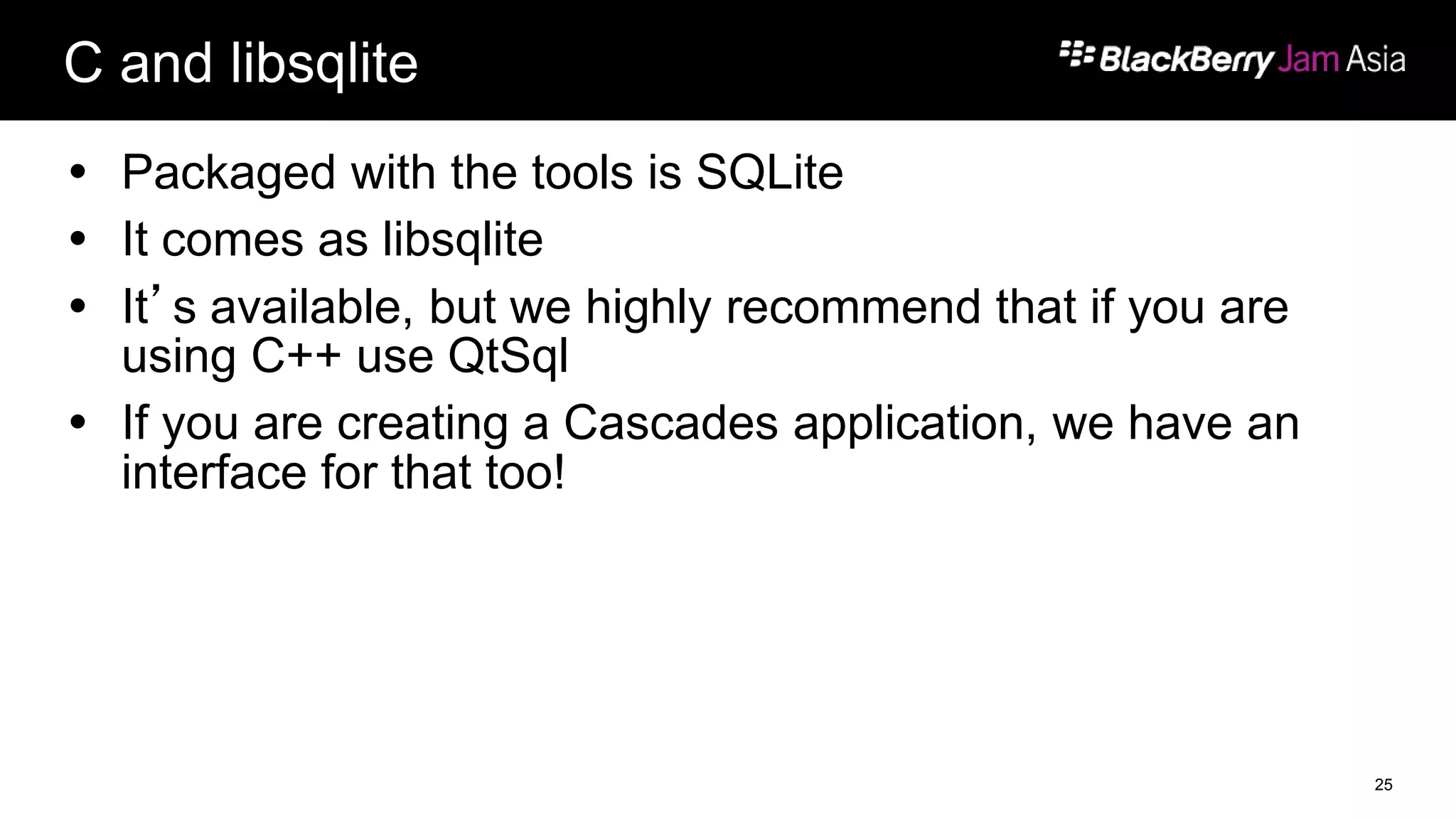 C and libsqlite
 Packaged with the tools is SQLite
 It comes as libsqlite
 It’s available, but we highly recommend that if you are
using C++ use QtSql
 If you are creating a Cascades application, we have an
interface for that too!
25
 