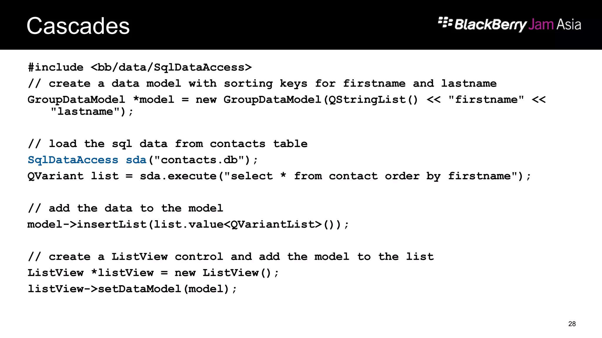 Cascades
#include <bb/data/SqlDataAccess>
// create a data model with sorting keys for firstname and lastname
GroupDataModel *model = new GroupDataModel(QStringList() << "firstname" <<
"lastname");
// load the sql data from contacts table
SqlDataAccess sda("contacts.db");
QVariant list = sda.execute("select * from contact order by firstname");
// add the data to the model
model->insertList(list.value<QVariantList>());
// create a ListView control and add the model to the list
ListView *listView = new ListView();
listView->setDataModel(model);
28
 