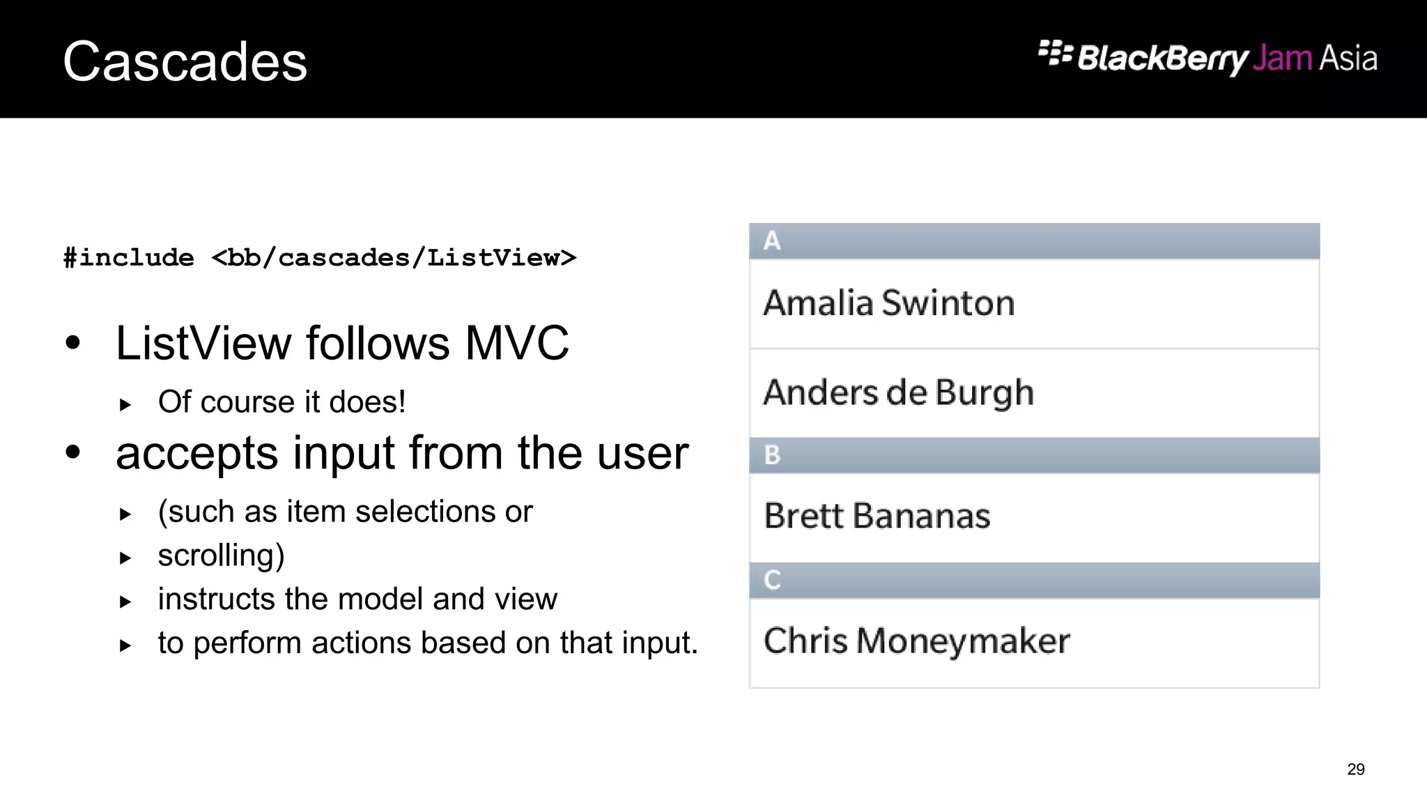 Cascades
#include <bb/cascades/ListView>
 ListView follows MVC
 Of course it does!
 accepts input from the user
 (such as item selections or
 scrolling)
 instructs the model and view
 to perform actions based on that input.
29
 