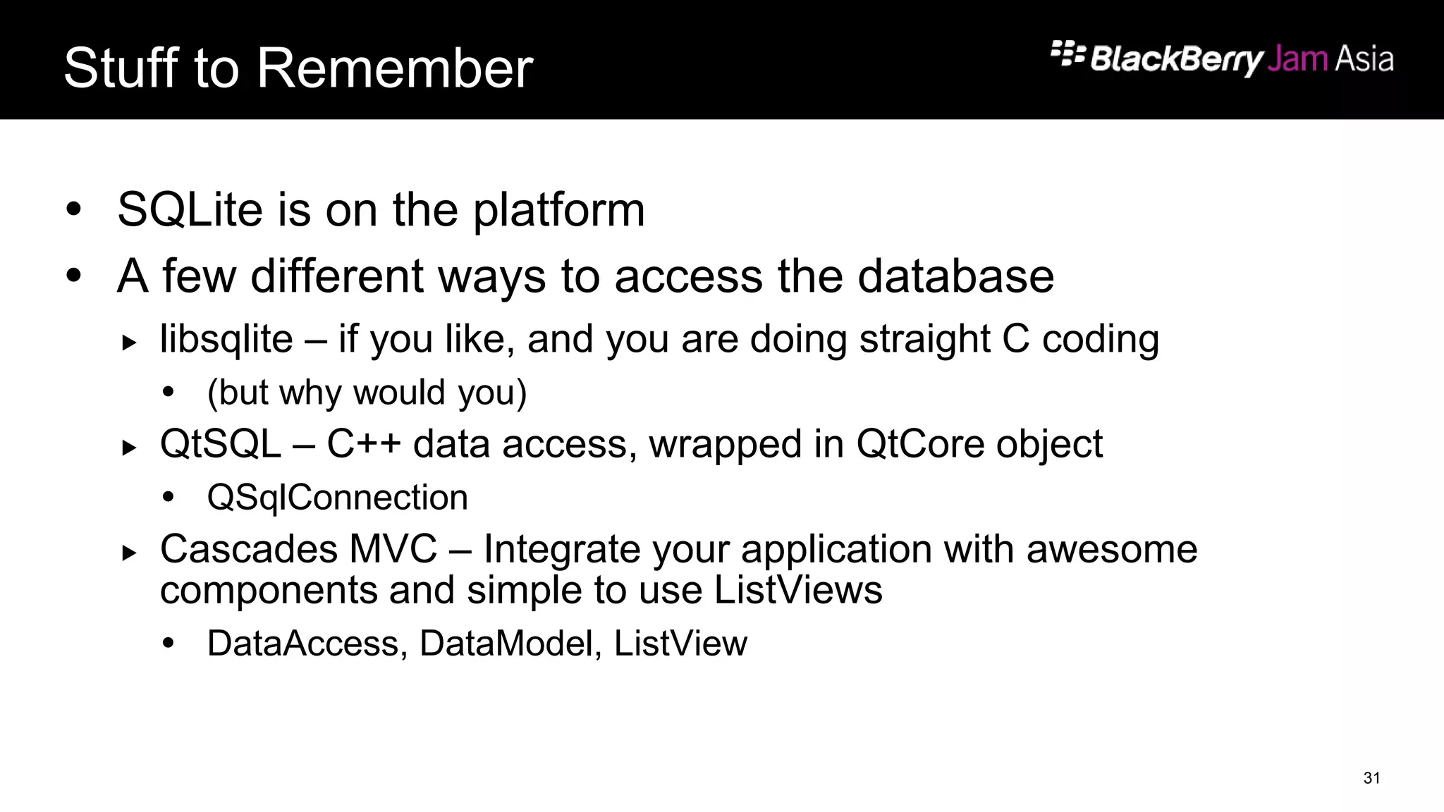 Stuff to Remember
 SQLite is on the platform
 A few different ways to access the database
 libsqlite – if you like, and you are doing straight C coding
 (but why would you)
 QtSQL – C++ data access, wrapped in QtCore object
 QSqlConnection
 Cascades MVC – Integrate your application with awesome
components and simple to use ListViews
 DataAccess, DataModel, ListView
31
 