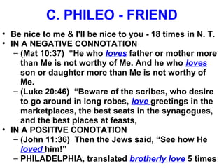 C. PHILEO - FRIEND
• Be nice to me & I'll be nice to you - 18 times in N. T.
• IN A NEGATIVE CONNOTATION
– (Mat 10:37) “He who loves father or mother more
than Me is not worthy of Me. And he who loves
son or daughter more than Me is not worthy of
Me.
– (Luke 20:46) “Beware of the scribes, who desire
to go around in long robes, love greetings in the
marketplaces, the best seats in the synagogues,
and the best places at feasts,
• IN A POSITIVE CONOTATION
– (John 11:36) Then the Jews said, “See how He
loved him!”
– PHILADELPHIA, translated brotherly love 5 times
 